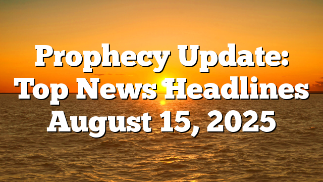 Prophecy Update: Top News Headlines August 15, 2025
