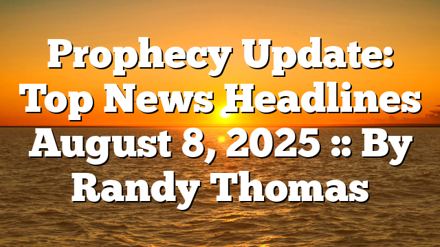 Prophecy Update: Top News Headlines August 8, 2025 :: By Randy Thomas