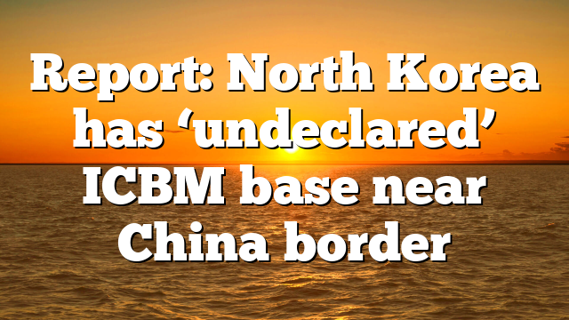 Report: North Korea has ‘undeclared’ ICBM base near China border