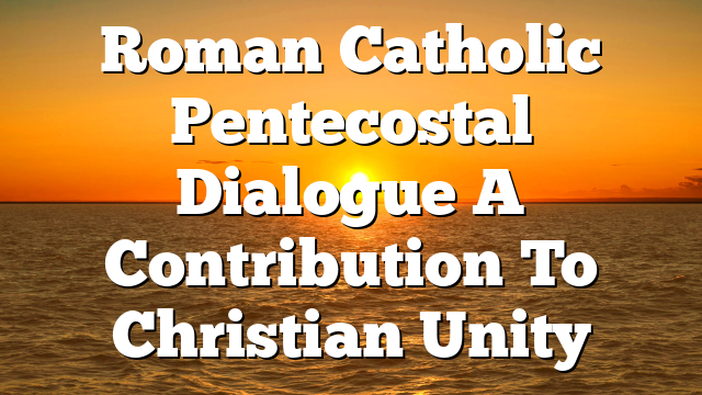 Roman Catholic Pentecostal Dialogue  A Contribution To Christian Unity