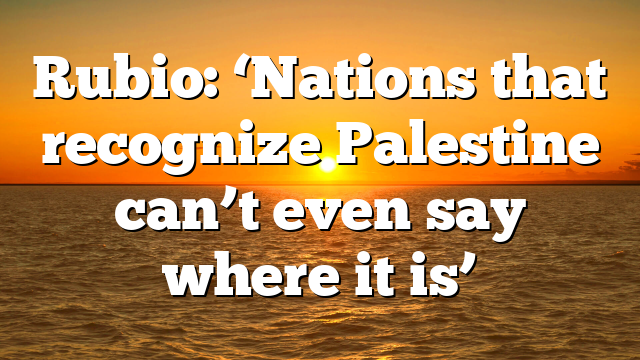 Rubio: ‘Nations that recognize Palestine can’t even say where it is’
