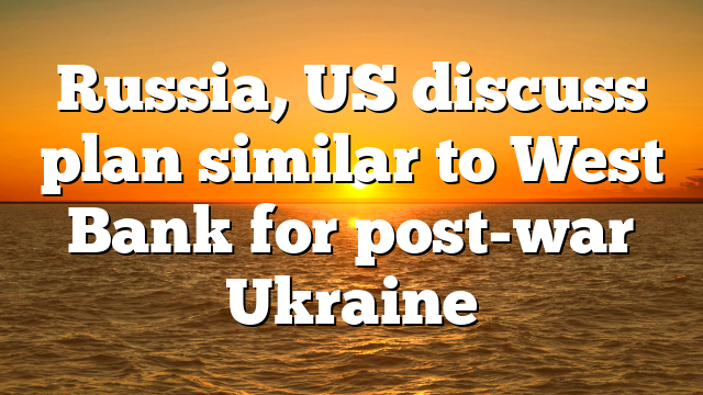 Russia, US discuss plan similar to West Bank for post-war Ukraine