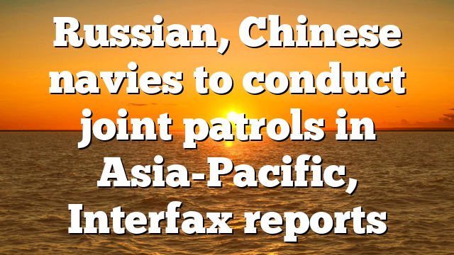 Russian, Chinese navies to conduct joint patrols in Asia-Pacific, Interfax reports