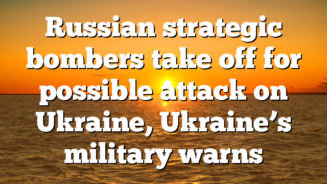 Russian strategic bombers take off for possible attack on Ukraine, Ukraine’s military warns