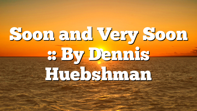Soon and Very Soon :: By Dennis Huebshman