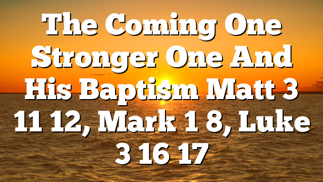 The  Coming One   Stronger One  And His Baptism  Matt 3 11 12, Mark 1 8, Luke 3 16 17