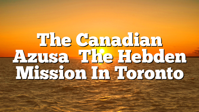 The Canadian  Azusa   The Hebden Mission In Toronto