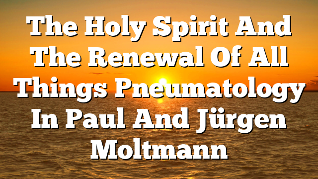The Holy Spirit And The Renewal Of All Things  Pneumatology In Paul And Jürgen Moltmann
