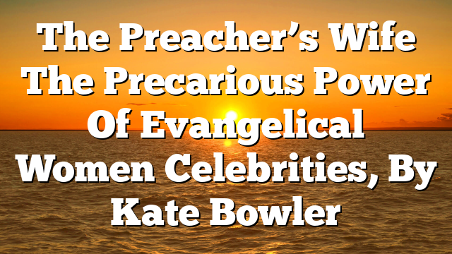 The Preacher’s Wife  The Precarious Power Of Evangelical Women Celebrities, By Kate Bowler
