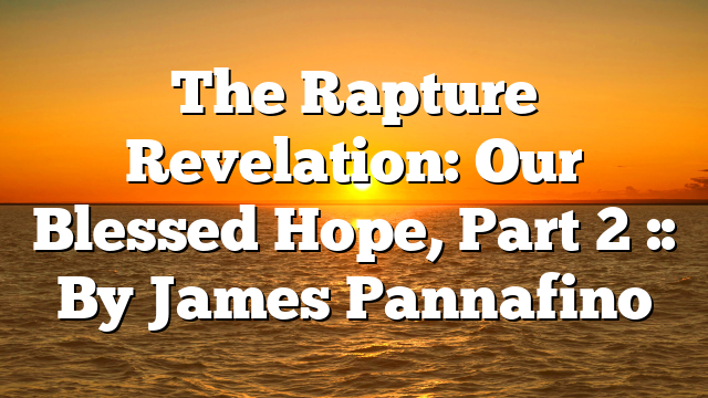 The Rapture Revelation: Our Blessed Hope, Part 2 :: By James Pannafino