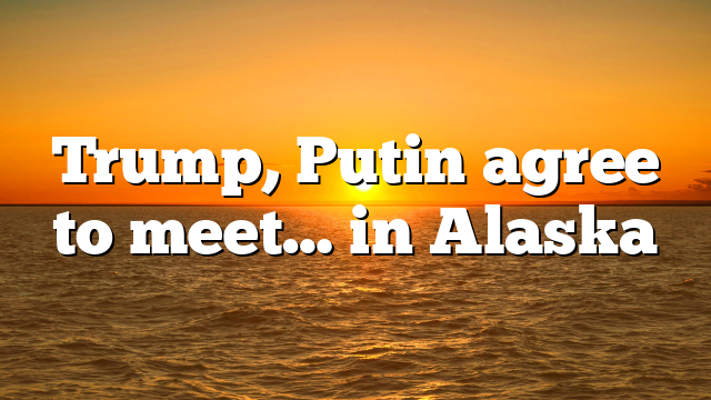 Trump, Putin agree to meet… in Alaska
