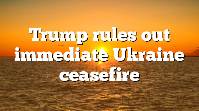 Trump rules out immediate Ukraine ceasefire
