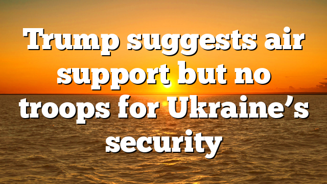 Trump suggests air support but no troops for Ukraine’s security