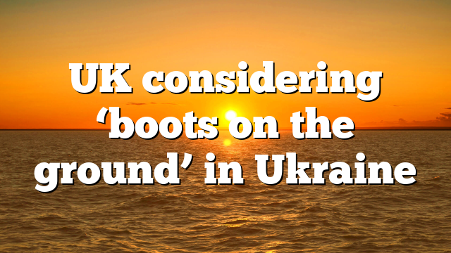 UK considering ‘boots on the ground’ in Ukraine