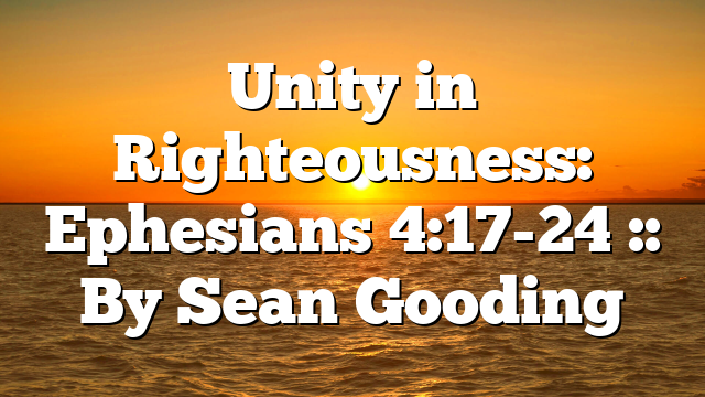 Unity in Righteousness: Ephesians 4:17-24 :: By Sean Gooding