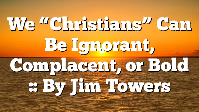 We “Christians” Can Be Ignorant, Complacent, or Bold :: By Jim Towers