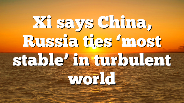 Xi says China, Russia ties ‘most stable’ in turbulent world