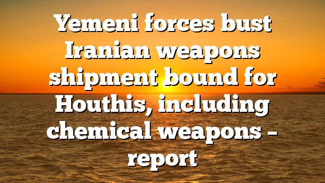 Yemeni forces bust Iranian weapons shipment bound for Houthis, including chemical weapons – report