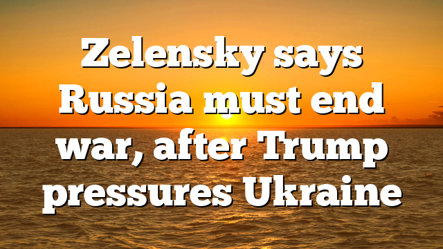 Zelensky says Russia must end war, after Trump pressures Ukraine