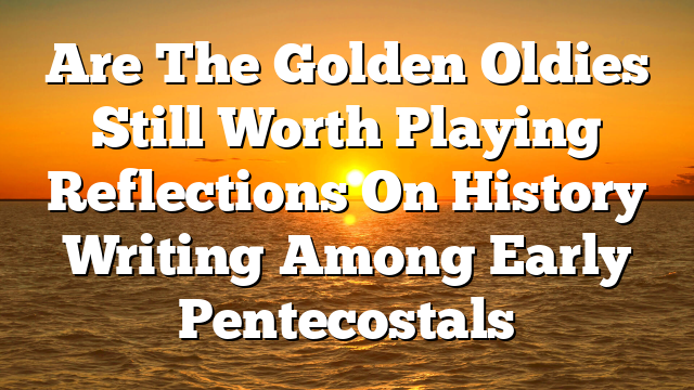 Are The Golden Oldies Still Worth Playing  Reflections On History Writing Among Early Pentecostals