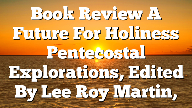 Book Review  A Future For Holiness  Pentecostal Explorations, Edited By Lee Roy Martin,