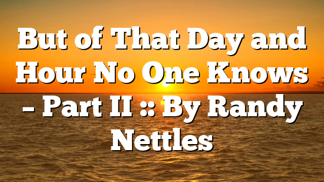 But of That Day and Hour No One Knows – Part II :: By Randy Nettles