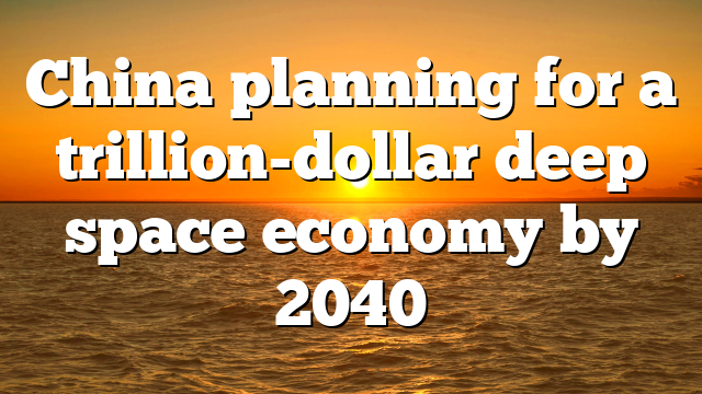 China planning for a trillion-dollar deep space economy by 2040