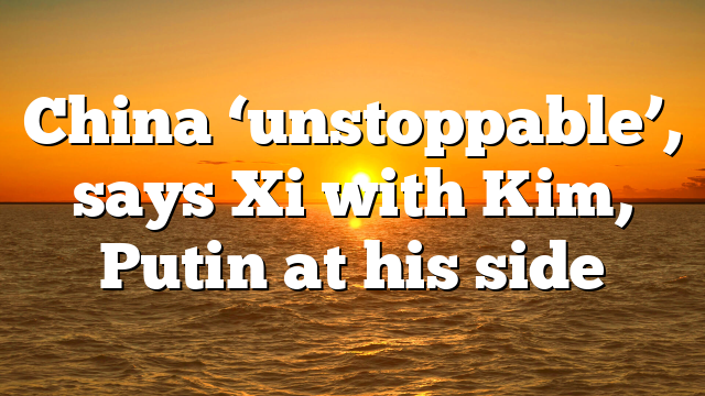 China ‘unstoppable’, says Xi with Kim, Putin at his side