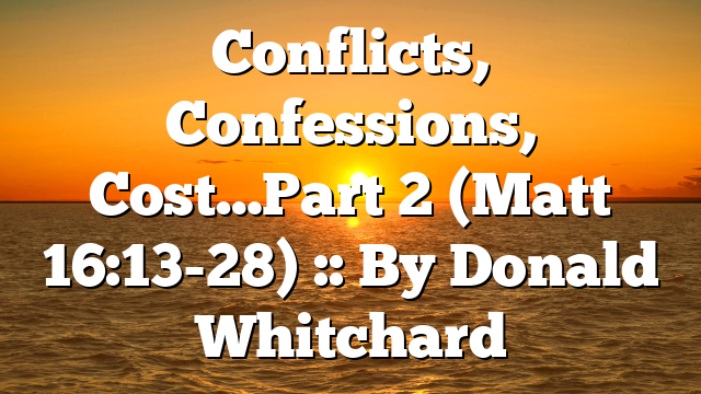 Conflicts, Confessions, Cost…Part 2 (Matt 16:13-28) :: By Donald Whitchard