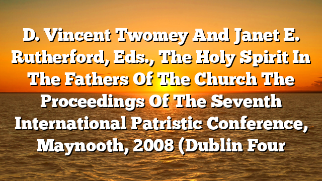 D. Vincent Twomey And Janet E. Rutherford, Eds., The Holy Spirit In The Fathers Of The Church  The Proceedings Of The Seventh International Patristic Conference, Maynooth, 2008 (Dublin  Four