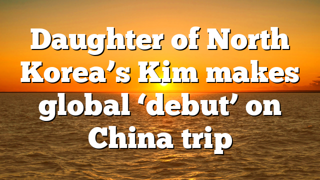 Daughter of North Korea’s Kim makes global ‘debut’ on China trip