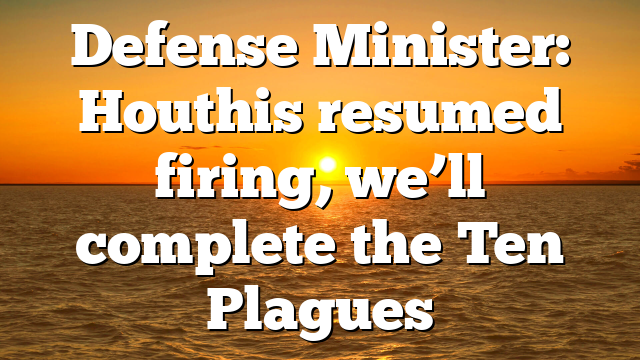 Defense Minister: Houthis resumed firing, we’ll complete the Ten Plagues