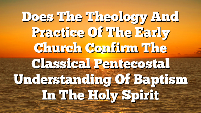 Does The Theology And Practice Of The Early Church Confirm The Classical Pentecostal Understanding Of Baptism In The Holy Spirit