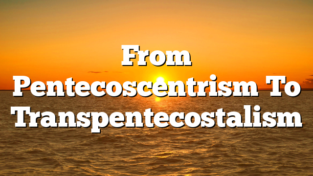 From Pentecoscentrism To Transpentecostalism