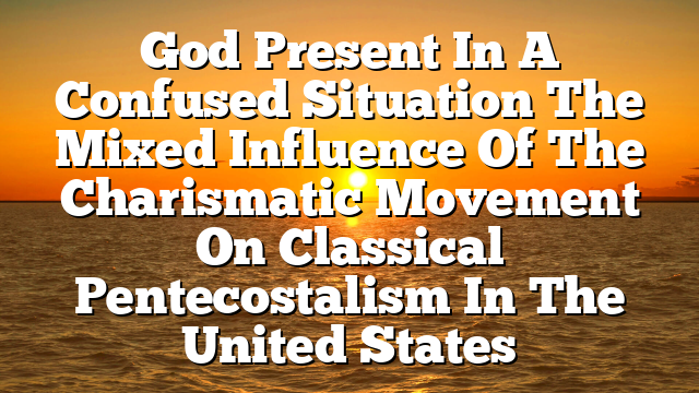 God Present In A Confused Situation  The Mixed Influence Of The Charismatic Movement On Classical Pentecostalism In The United States