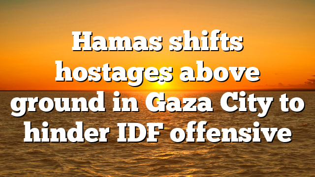 Hamas shifts hostages above ground in Gaza City to hinder IDF offensive