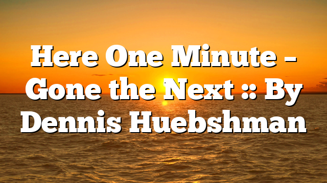 Here One Minute – Gone the Next :: By Dennis Huebshman
