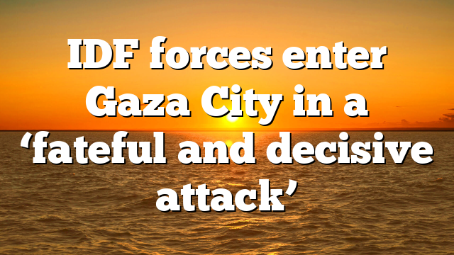 IDF forces enter Gaza City in a ‘fateful and decisive attack’