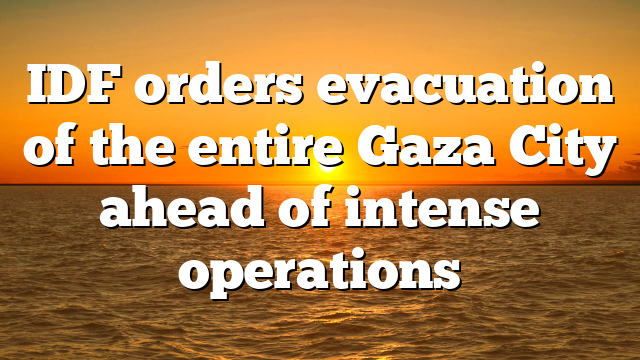 IDF orders evacuation of the entire Gaza City ahead of intense operations