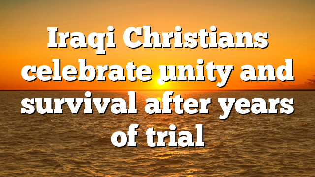 Iraqi Christians celebrate unity and survival after years of trial