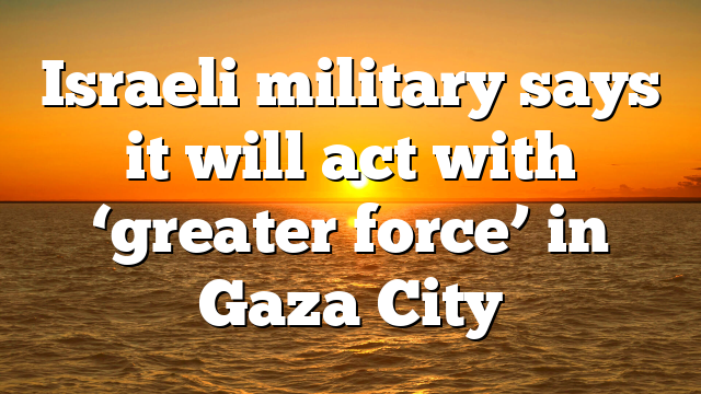 Israeli military says it will act with ‘greater force’ in Gaza City
