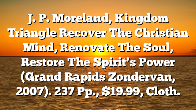 J. P. Moreland, Kingdom Triangle  Recover The Christian Mind, Renovate The Soul, Restore The Spirit’s Power (Grand Rapids  Zondervan, 2007). 237 Pp., $19.99, Cloth.