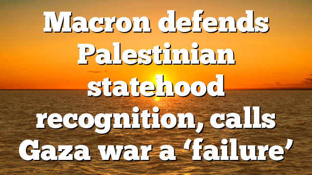 Macron defends Palestinian statehood recognition, calls Gaza war a ‘failure’