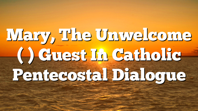 Mary, The Unwelcome ( ) Guest In Catholic Pentecostal Dialogue