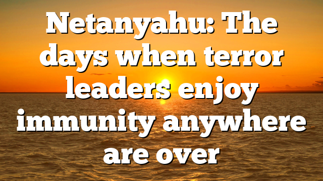 Netanyahu: The days when terror leaders enjoy immunity anywhere are over