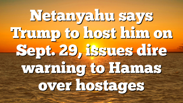 Netanyahu says Trump to host him on Sept. 29, issues dire warning to Hamas over hostages
