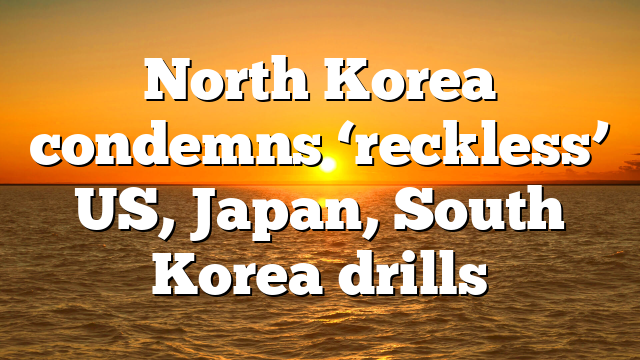 North Korea condemns ‘reckless’ US, Japan, South Korea drills