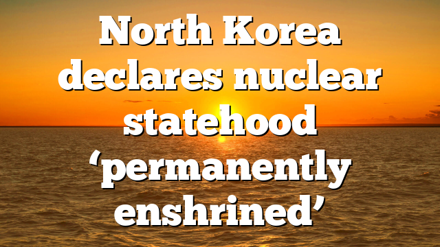 North Korea declares nuclear statehood ‘permanently enshrined’