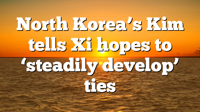 North Korea’s Kim tells Xi hopes to ‘steadily develop’ ties