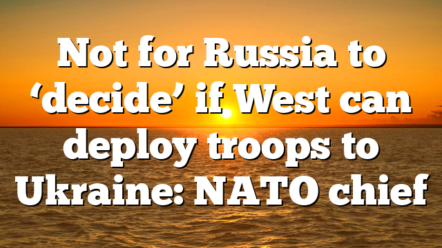 Not for Russia to ‘decide’ if West can deploy troops to Ukraine: NATO chief